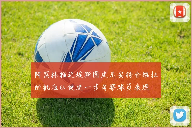 阿莫林推迟埃斯图皮尼安转会维拉的批准以便进一步考察球员表现