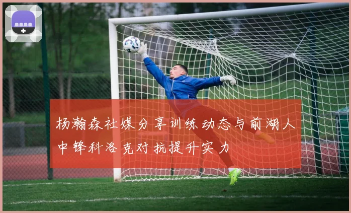 杨瀚森社媒分享训练动态与前湖人中锋科洛克对抗提升实力