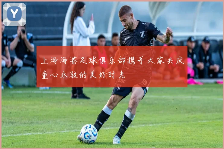 上海海港足球俱乐部携手大家共庆童心永驻的美好时光
