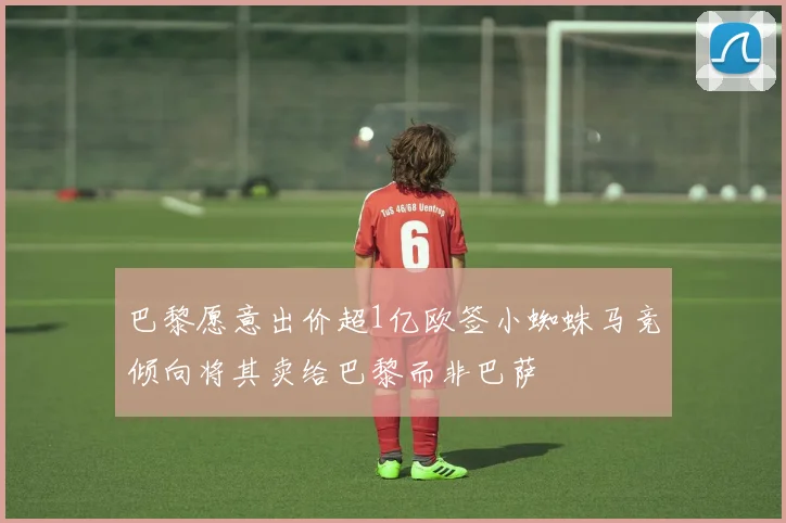 巴黎愿意出价超1亿欧签小蜘蛛马竞倾向将其卖给巴黎而非巴萨