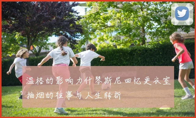 温格的影响力什琴斯尼回忆更衣室抽烟的往事与人生转折