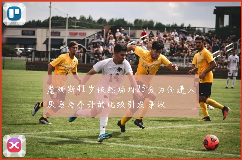 詹姆斯41岁依然场均25分为何遭人厌恶与乔丹的比较引发争议