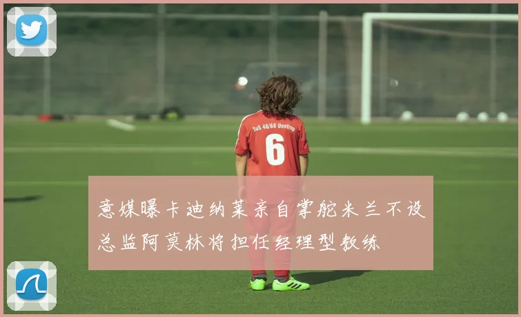 意媒曝卡迪纳莱亲自掌舵米兰不设总监阿莫林将担任经理型教练