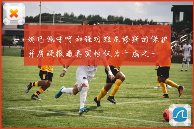 姆巴佩呼吁加强对维尼修斯的保护并质疑报道真实性仅为十成之一
