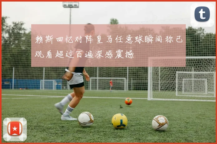 赖斯回忆对阵皇马任意球瞬间称已观看超过百遍深感震撼