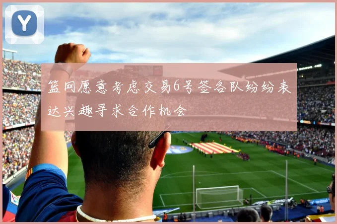 篮网愿意考虑交易6号签各队纷纷表达兴趣寻求合作机会