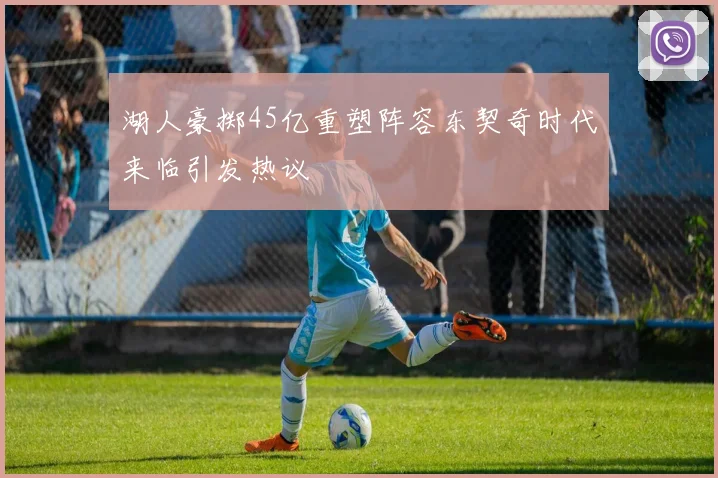 湖人豪掷45亿重塑阵容东契奇时代来临引发热议