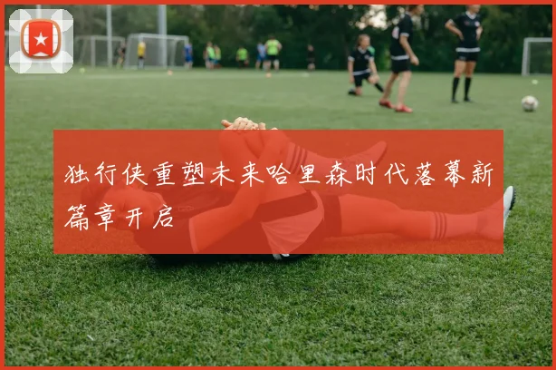 独行侠重塑未来哈里森时代落幕新篇章开启