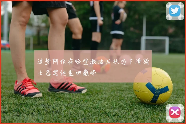 追梦阿伦在哈登激活后状态下滑骑士急需他重回巅峰