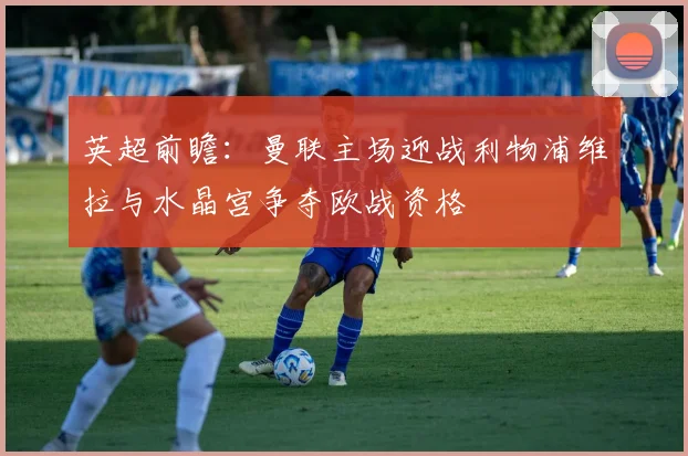 英超前瞻：曼联主场迎战利物浦维拉与水晶宫争夺欧战资格