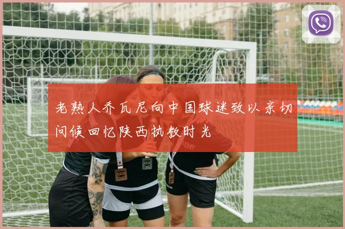 老熟人乔瓦尼向中国球迷致以亲切问候回忆陕西执教时光