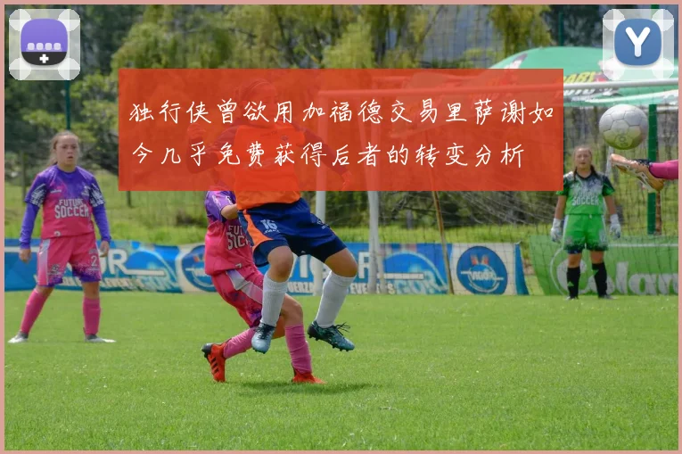 独行侠曾欲用加福德交易里萨谢如今几乎免费获得后者的转变分析