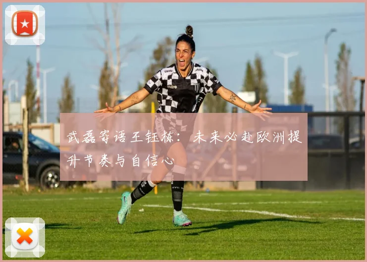 武磊寄语王钰栋：未来必赴欧洲提升节奏与自信心