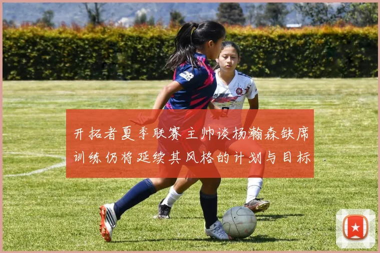 开拓者夏季联赛主帅谈杨瀚森缺席训练仍将延续其风格的计划与目标