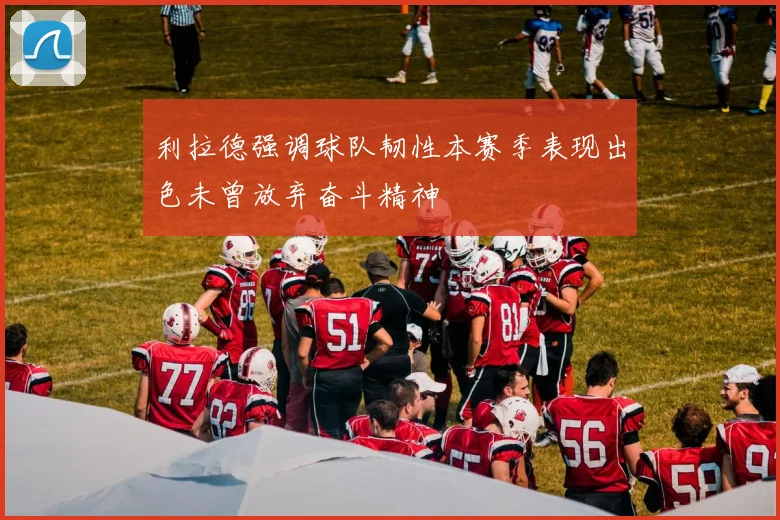 利拉德强调球队韧性本赛季表现出色未曾放弃奋斗精神