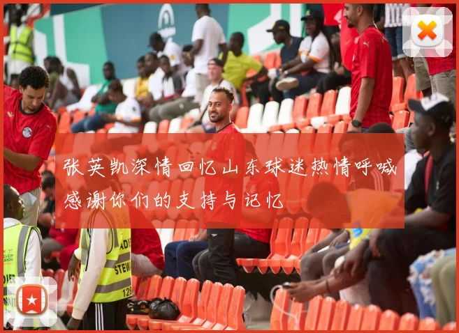 张英凯深情回忆山东球迷热情呼喊感谢你们的支持与记忆