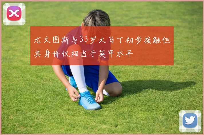 尤文图斯与33岁大马丁初步接触但其身价仅相当于英甲水平