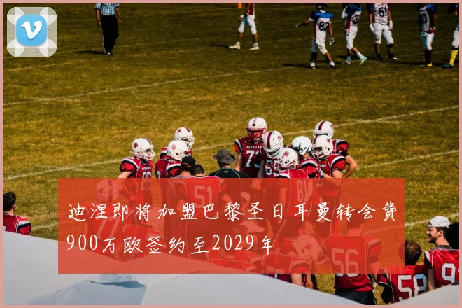 迪涅即将加盟巴黎圣日耳曼转会费900万欧签约至2029年