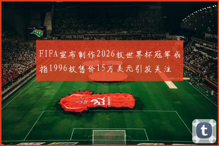 FIFA宣布制作2026枚世界杯冠军戒指1996枚售价15万美元引发关注