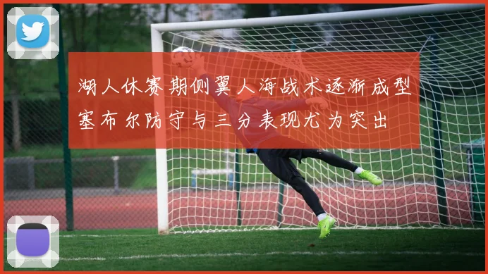 湖人休赛期侧翼人海战术逐渐成型塞布尔防守与三分表现尤为突出