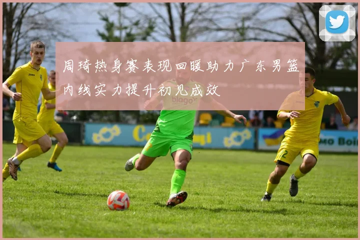 周琦热身赛表现回暖助力广东男篮内线实力提升初见成效