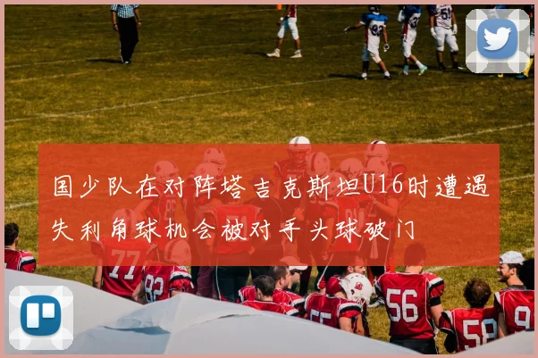 国少队在对阵塔吉克斯坦U16时遭遇失利角球机会被对手头球破门