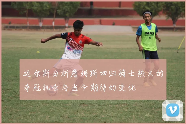 迈尔斯分析詹姆斯回归骑士热火的夺冠机会与当今期待的变化