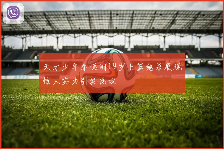 天才少年李悦洲19岁上篮绝杀展现惊人实力引发热议